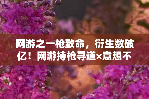 网游之一枪致命,衍生数破亿!网游持枪寻道×意想不到跨界,秀场综艺手机壳全沦陷 网游之一枪致命,衍生数破亿!网游持枪寻道×意想不到跨界,秀场综艺手机壳全沦陷