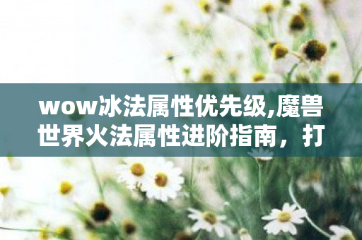 wow冰法属性优先级,魔兽世界火法属性进阶指南,打造输出天花板的最优路径 wow冰法属性优先级,魔兽世界火法属性进阶指南,打造输出天花板的最优路径