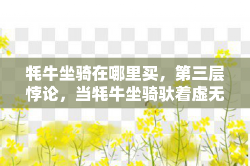 牦牛坐骑在哪里买,第三层悖论,当牦牛坐骑驮着虚无奔向永恒,你的选择是自由还是囚笼? 牦牛坐骑在哪里买,第三层悖论,当牦牛坐骑驮着虚无奔向永恒,你的选择是自由还是囚笼?