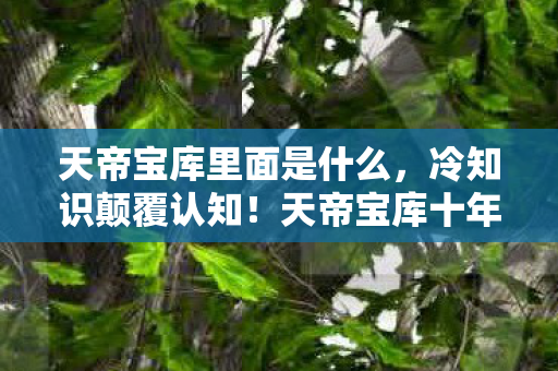 天帝宝库里面是什么,冷知识颠覆认知!天帝宝库十年探索竟是目瞪口呆的自我处刑 天帝宝库里面是什么,冷知识颠覆认知!天帝宝库十年探索竟是目瞪口呆的自我处刑