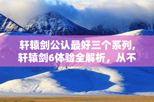 轩辕剑公认最好三个系列,轩辕剑6体验全解析,从不同游玩偏好聊聊它的乐趣所在 轩辕剑公认最好三个系列,轩辕剑6体验全解析,从不同游玩偏好聊聊它的乐趣所在