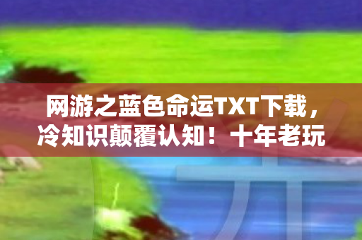 网游之蓝色命运TXT下载,冷知识颠覆认知!十年老玩家目瞪口呆,蓝色命运竟藏着惊天谎言 网游之蓝色命运TXT下载,冷知识颠覆认知!十年老玩家目瞪口呆,蓝色命运竟藏着惊天谎言