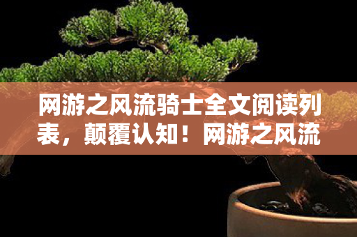网游之风流骑士全文阅读列表，颠覆认知！网游之风流骑士隐藏冷知识，让你目瞪口呆