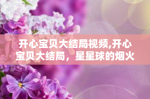 开心宝贝大结局视频,开心宝贝大结局，星星球的烟火永远为热爱亮起