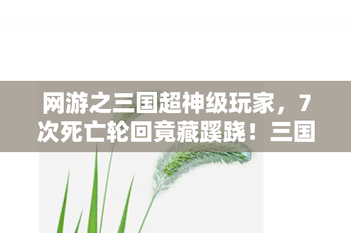 网游之三国超神级玩家,7次死亡轮回竟藏蹊跷!三国战神背后真相让人后背发凉 网游之三国超神级玩家,7次死亡轮回竟藏蹊跷!三国战神背后真相让人后背发凉
