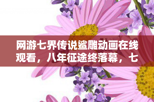网游七界传说鲨雕动画在线观看,八年征途终落幕,七界谜影随风散,泪目告别旧时光 网游七界传说鲨雕动画在线观看,八年征途终落幕,七界谜影随风散,泪目告别旧时光