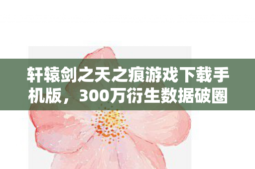 轩辕剑之天之痕游戏下载手机版,300万衍生数据破圈!轩辕剑天之痕竟在音乐综艺和秀场杀疯了 轩辕剑之天之痕游戏下载手机版,300万衍生数据破圈!轩辕剑天之痕竟在音乐综艺和秀场杀疯了