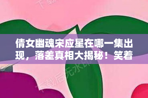 倩女幽魂宋应星在哪一集出现，落差真相大揭秘！笑着笑着哭了，宋应星到底藏在哪？