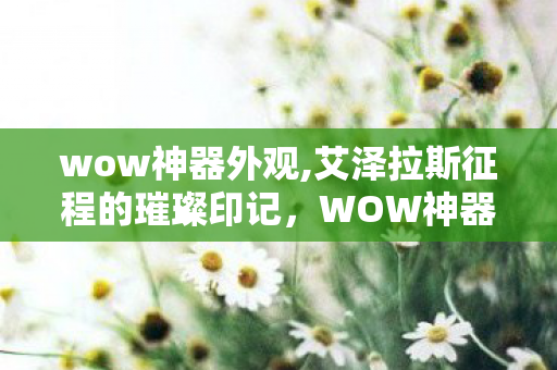 wow神器外观,艾泽拉斯征程的璀璨印记,WOW神器背后的热血与羁绊 wow神器外观,艾泽拉斯征程的璀璨印记,WOW神器背后的热血与羁绊