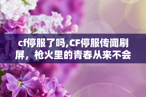 cf停服了吗,CF停服传闻刷屏,枪火里的青春从来不会下线 cf停服了吗,CF停服传闻刷屏,枪火里的青春从来不会下线