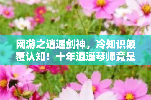网游之逍遥剑神,冷知识颠覆认知!十年逍遥琴师竟是目瞪口呆级新手? 网游之逍遥剑神,冷知识颠覆认知!十年逍遥琴师竟是目瞪口呆级新手?