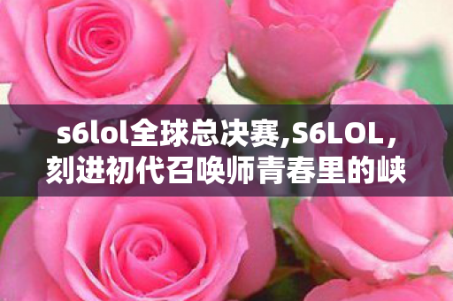 s6lol全球总决赛,S6LOL,刻进初代召唤师青春里的峡谷回响 s6lol全球总决赛,S6LOL,刻进初代召唤师青春里的峡谷回响