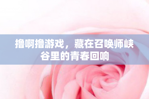 撸啊撸游戏,藏在召唤师峡谷里的青春回响 撸啊撸游戏,藏在召唤师峡谷里的青春回响