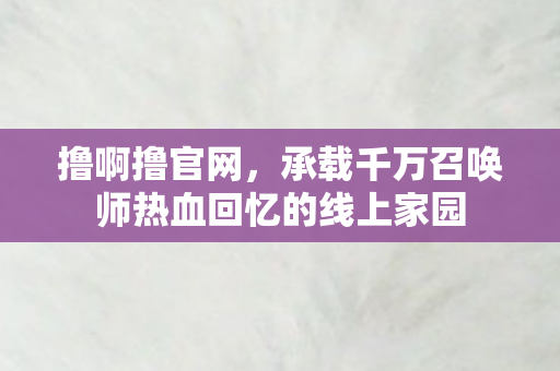 撸啊撸官网,承载千万召唤师热血回忆的线上家园 撸啊撸官网,承载千万召唤师热血回忆的线上家园