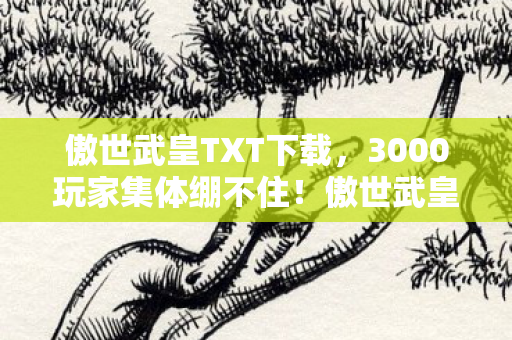 傲世武皇TXT下载,3000玩家集体绷不住!傲世武皇惊现数据造假疑云,真相竟比BUG还离谱 傲世武皇TXT下载,3000玩家集体绷不住!傲世武皇惊现数据造假疑云,真相竟比BUG还离谱