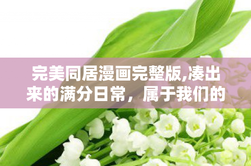 完美同居漫画完整版,凑出来的满分日常,属于我们的完美同居 完美同居漫画完整版,凑出来的满分日常,属于我们的完美同居