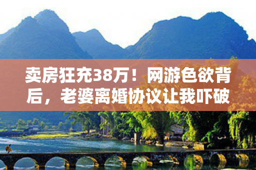 卖房狂充38万!网游色欲背后,老婆离婚协议让我吓破胆! 卖房狂充38万!网游色欲背后,老婆离婚协议让我吓破胆!