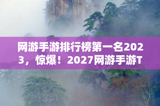 网游手游排行榜第一名2023，惊爆！2027网游手游TOP10大洗牌，哪款能让你热血沸腾到尖叫？