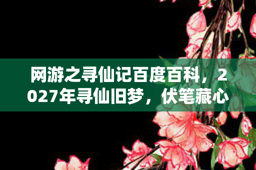 网游之寻仙记百度百科，2027年寻仙旧梦，伏笔藏心间，删号时鼻子一酸泪满衫
