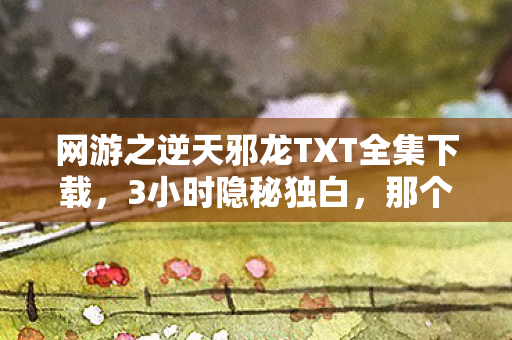 网游之逆天邪龙TXT全集下载,3小时隐秘独白,那个在屏幕前哽咽的死神玩家 网游之逆天邪龙TXT全集下载,3小时隐秘独白,那个在屏幕前哽咽的死神玩家