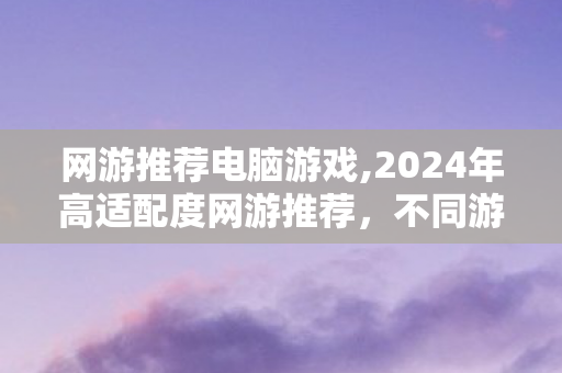 网游推荐电脑游戏,2024年高适配度网游推荐,不同游玩偏好都能找到心头好 网游推荐电脑游戏,2024年高适配度网游推荐,不同游玩偏好都能找到心头好