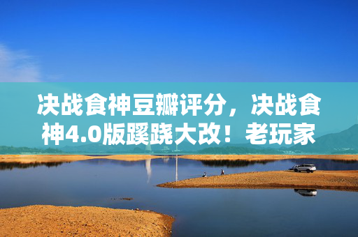 决战食神豆瓣评分,决战食神4.0版蹊跷大改!老玩家直呼这还是我爱的江湖? 决战食神豆瓣评分,决战食神4.0版蹊跷大改!老玩家直呼这还是我爱的江湖?