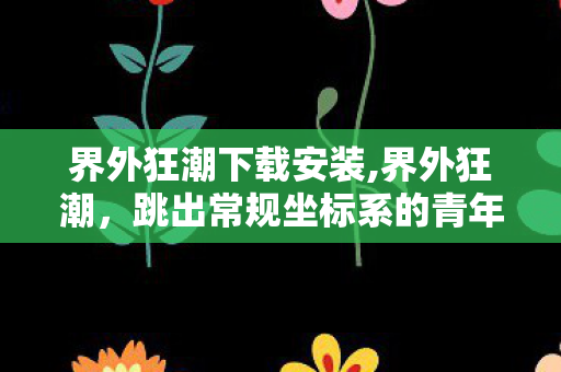 界外狂潮下载安装,界外狂潮，跳出常规坐标系的青年创意新叙事