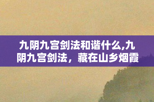 九阴九宫剑法和谐什么,九阴九宫剑法,藏在山乡烟霞里的古武传承 九阴九宫剑法和谐什么,九阴九宫剑法,藏在山乡烟霞里的古武传承