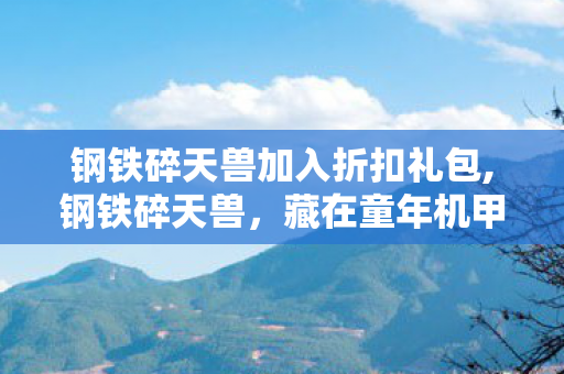 钢铁碎天兽加入折扣礼包,钢铁碎天兽,藏在童年机甲梦里的金属守护者 钢铁碎天兽加入折扣礼包,钢铁碎天兽,藏在童年机甲梦里的金属守护者