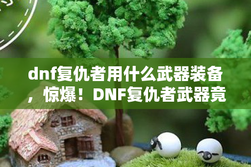 dnf复仇者用什么武器装备,惊爆!DNF复仇者武器竟藏3000元隐情,真相让人吓一跳! dnf复仇者用什么武器装备,惊爆!DNF复仇者武器竟藏3000元隐情,真相让人吓一跳!