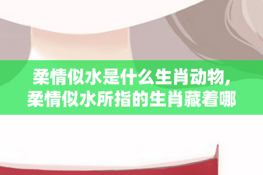 柔情似水是什么生肖动物,柔情似水所指的生肖藏着哪些传统文化意趣 柔情似水是什么生肖动物,柔情似水所指的生肖藏着哪些传统文化意趣