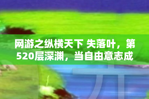 网游之纵横天下 失落叶,第520层深渊,当自由意志成为命运牢笼的终极钥匙 网游之纵横天下 失落叶,第520层深渊,当自由意志成为命运牢笼的终极钥匙