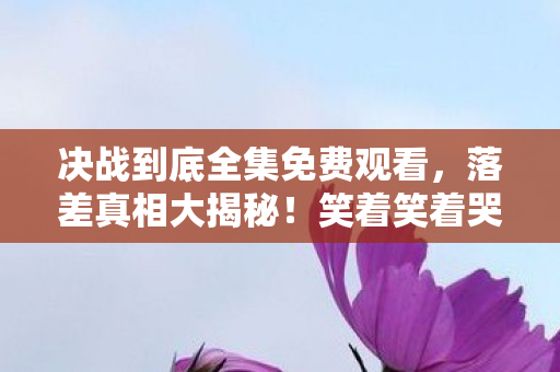 决战到底全集免费观看,落差真相大揭秘!笑着笑着哭了,我竟还在决战到底 决战到底全集免费观看,落差真相大揭秘!笑着笑着哭了,我竟还在决战到底