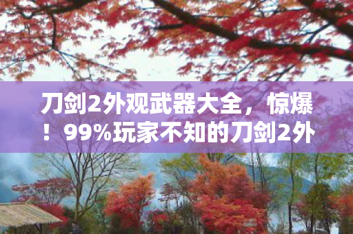 刀剑2外观武器大全，惊爆！99%玩家不知的刀剑2外挂真相，泪目体验大公开