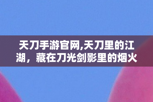 天刀手游官网,天刀里的江湖,藏在刀光剑影里的烟火旧时光 天刀手游官网,天刀里的江湖,藏在刀光剑影里的烟火旧时光