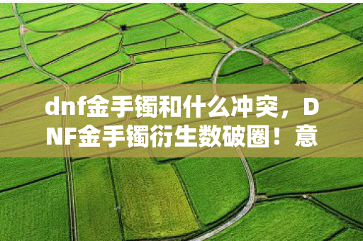 dnf金手镯和什么冲突,DNF金手镯衍生数破圈!意想不到跨界竟让游戏元素席卷潮流圈 dnf金手镯和什么冲突,DNF金手镯衍生数破圈!意想不到跨界竟让游戏元素席卷潮流圈