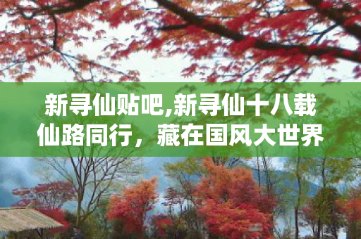 新寻仙贴吧,新寻仙十八载仙路同行,藏在国风大世界里的青春印记 新寻仙贴吧,新寻仙十八载仙路同行,藏在国风大世界里的青春印记