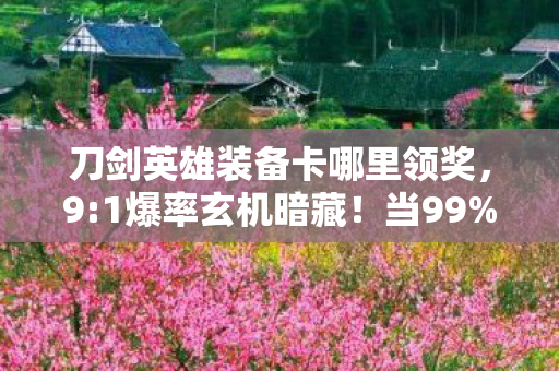 刀剑英雄装备卡哪里领奖,9:1爆率玄机暗藏!当99%玩家为神卡疯狂时,我却在凌晨三点删号退游 刀剑英雄装备卡哪里领奖,9:1爆率玄机暗藏!当99%玩家为神卡疯狂时,我却在凌晨三点删号退游