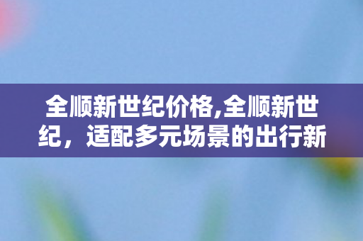 全顺新世纪价格,全顺新世纪,适配多元场景的出行新标杆 全顺新世纪价格,全顺新世纪,适配多元场景的出行新标杆