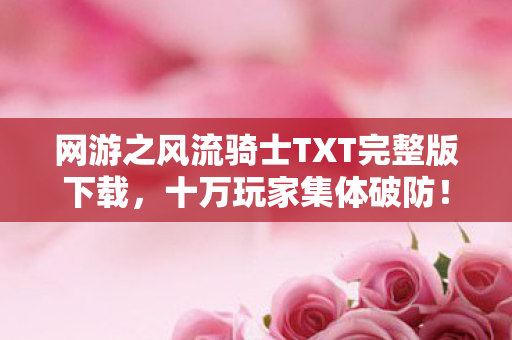 网游之风流骑士TXT完整版下载，十万玩家集体破防！风流骑士隐藏剧情竟让退坑大佬绷不住