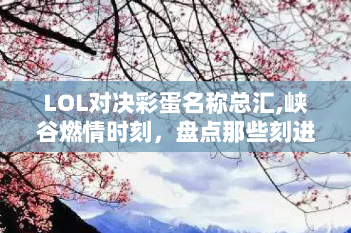LOL对决彩蛋名称总汇,峡谷燃情时刻，盘点那些刻进玩家DNA的LOL大对决名场面