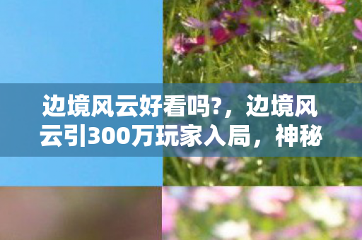 边境风云好看吗?,边境风云引300万玩家入局,神秘人数谜团竟让全员集体破防! 边境风云好看吗?,边境风云引300万玩家入局,神秘人数谜团竟让全员集体破防!