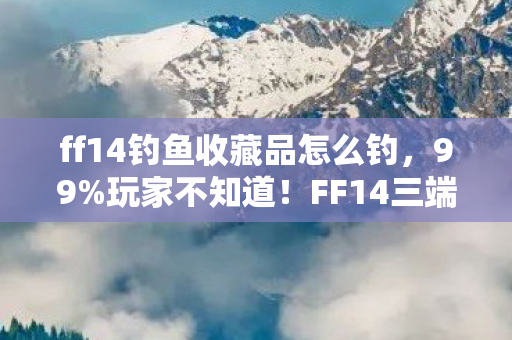 ff14钓鱼收藏品怎么钓,99%玩家不知道!FF14三端钓鱼手感竟差300%? ff14钓鱼收藏品怎么钓,99%玩家不知道!FF14三端钓鱼手感竟差300%?
