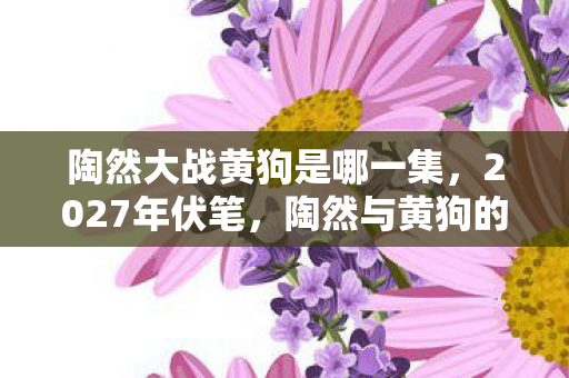 陶然大战黄狗是哪一集，2027年伏笔，陶然与黄狗的虚拟羁绊，凌晨三点鼻子一酸谁在等？
