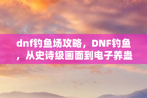 dnf钓鱼场攻略,DNF钓鱼,从史诗级画面到电子养蛊的落差真相,笑着笑着就哭了 dnf钓鱼场攻略,DNF钓鱼,从史诗级画面到电子养蛊的落差真相,笑着笑着就哭了