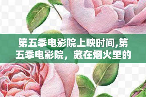 第五季电影院上映时间,第五季电影院，藏在烟火里的光影乌托邦