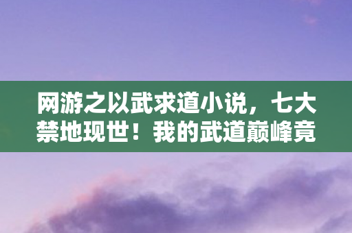 网游之以武求道小说，七大禁地现世！我的武道巅峰竟是场千年骗局？