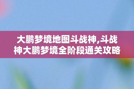 大鹏梦境地图斗战神,斗战神大鹏梦境全阶段通关攻略，零翻车稳拿奖励的实用技巧