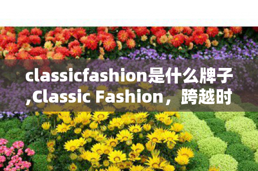 classicfashion是什么牌子,Classic Fashion,跨越时间长河的风格永恒叙事 classicfashion是什么牌子,Classic Fashion,跨越时间长河的风格永恒叙事