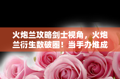 火炮兰攻略剑士视角，火炮兰衍生数破圈！当手办堆成山时，我冰箱竟上演饥饿游戏！